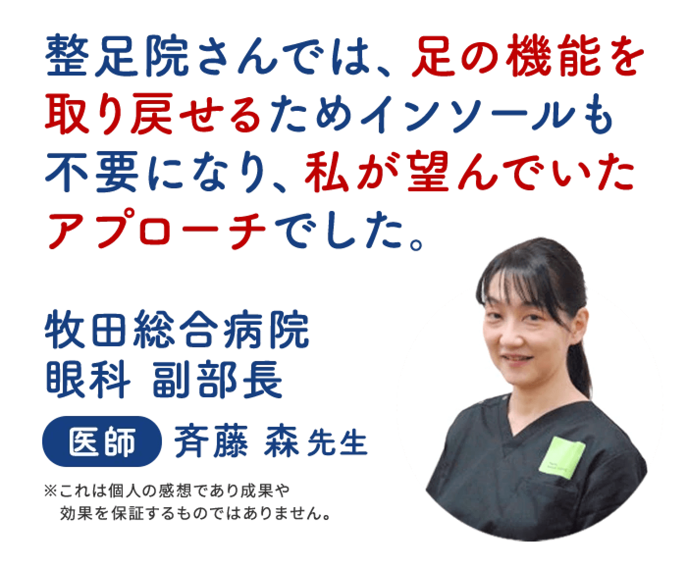 整足院さんでは、足の昨日を取り戻せるためインソールも不要になり、私が望んでいたアプローチでした。 牧田総合病院 眼科 副部長 斉藤 森先生